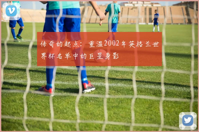 传奇的起点：重温2002年英格兰世界杯名单中的巨星身影