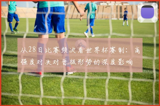 从28日比赛频次看世界杯赛制：高强度对决对晋级形势的深度影响
